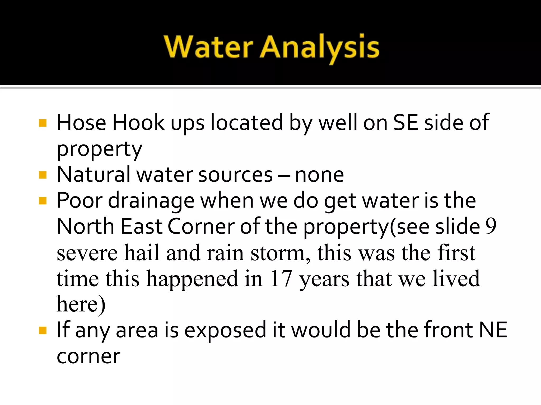  Hose Hook ups located by well on SE side of
property
 Natural water sources – none
 Poor drainage when we do get water is the
North East Corner of the property(see slide 9
severe hail and rain storm, this was the first
time this happened in 17 years that we lived
here)
 If any area is exposed it would be the front NE
corner
 