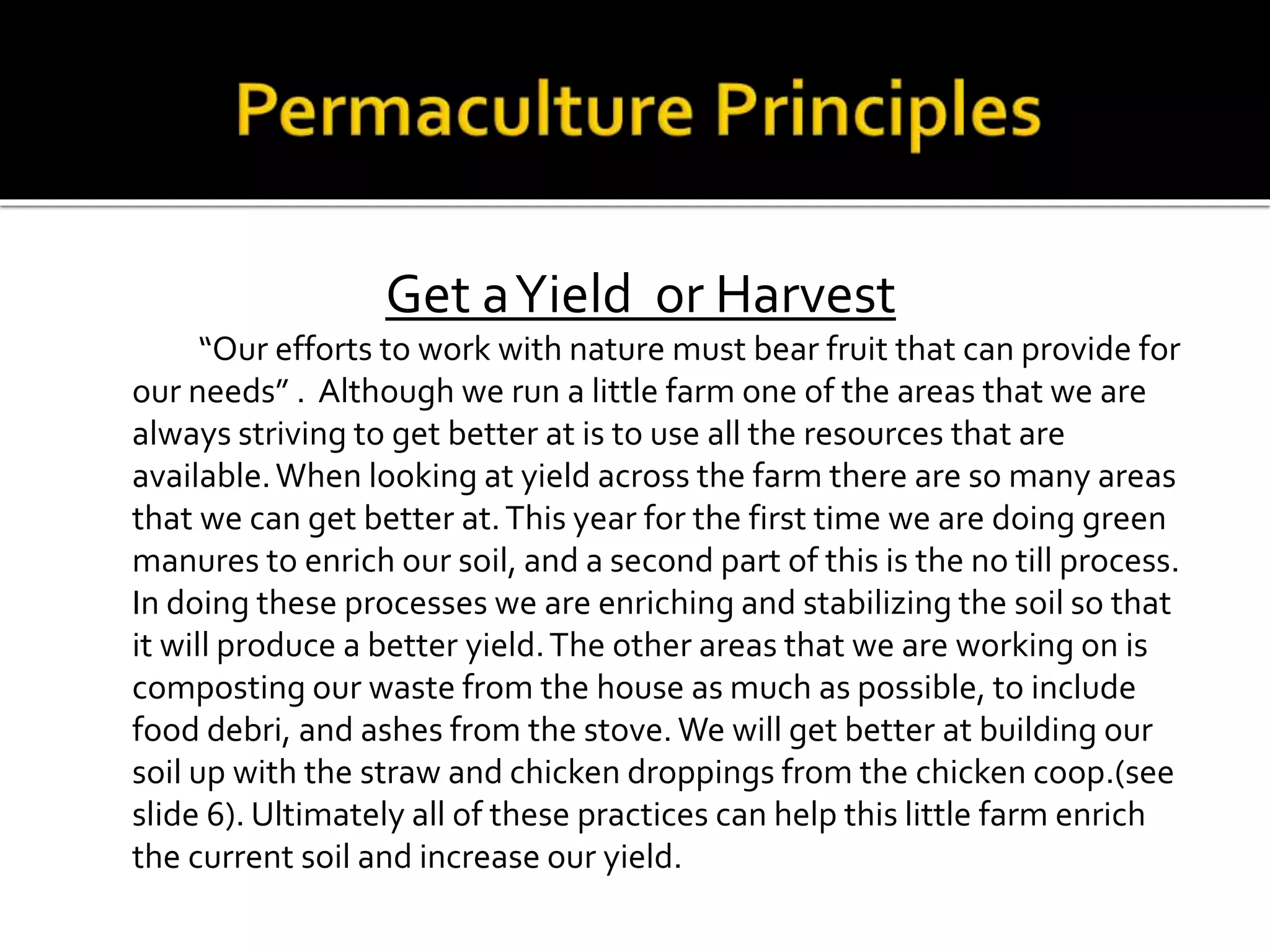 Get aYield or Harvest
“Our efforts to work with nature must bear fruit that can provide for
our needs” . Although we run a little farm one of the areas that we are
always striving to get better at is to use all the resources that are
available.When looking at yield across the farm there are so many areas
that we can get better at.This year for the first time we are doing green
manures to enrich our soil, and a second part of this is the no till process.
In doing these processes we are enriching and stabilizing the soil so that
it will produce a better yield.The other areas that we are working on is
composting our waste from the house as much as possible, to include
food debri, and ashes from the stove.We will get better at building our
soil up with the straw and chicken droppings from the chicken coop.(see
slide 6). Ultimately all of these practices can help this little farm enrich
the current soil and increase our yield.
 