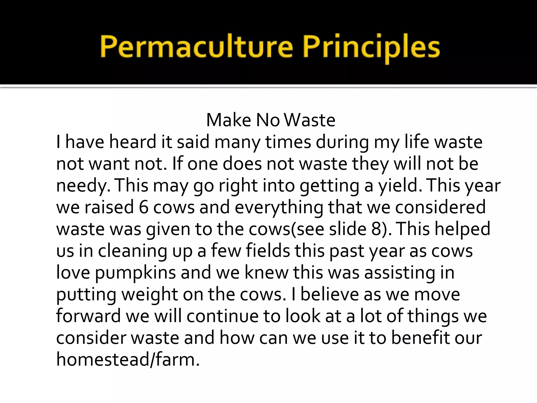 Make NoWaste
I have heard it said many times during my life waste
not want not. If one does not waste they will not be
needy.This may go right into getting a yield.This year
we raised 6 cows and everything that we considered
waste was given to the cows(see slide 8).This helped
us in cleaning up a few fields this past year as cows
love pumpkins and we knew this was assisting in
putting weight on the cows. I believe as we move
forward we will continue to look at a lot of things we
consider waste and how can we use it to benefit our
homestead/farm.
 