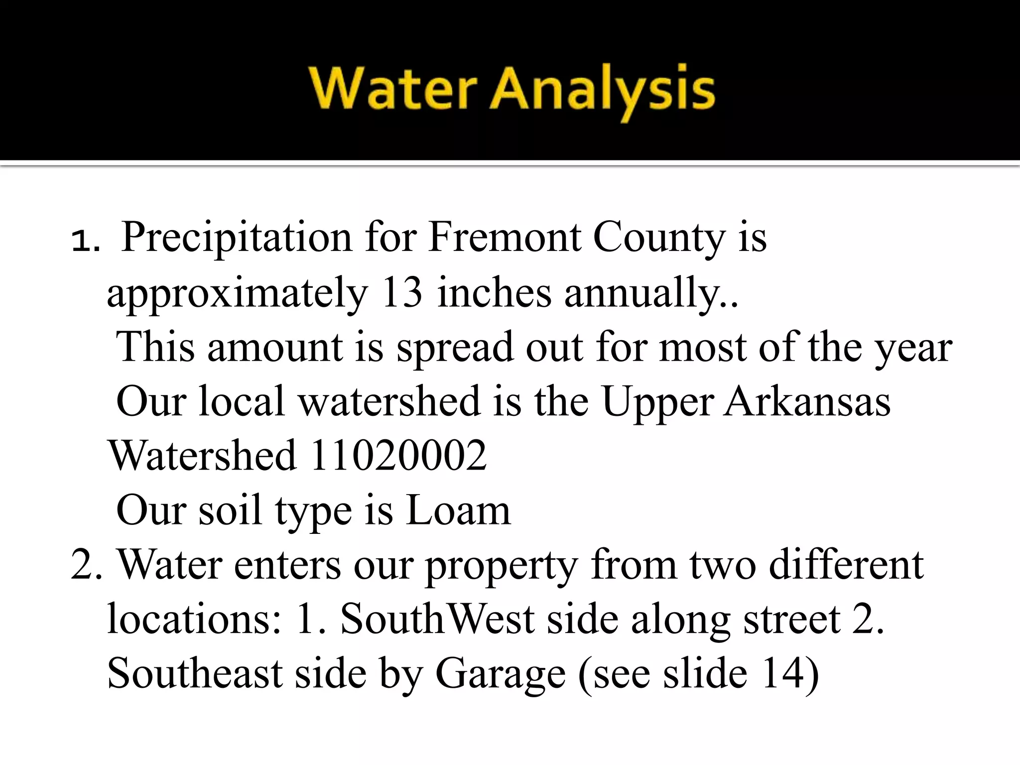 1. Precipitation for Fremont County is
approximately 13 inches annually..
This amount is spread out for most of the year
Our local watershed is the Upper Arkansas
Watershed 11020002
Our soil type is Loam
2. Water enters our property from two different
locations: 1. SouthWest side along street 2.
Southeast side by Garage (see slide 14)
 