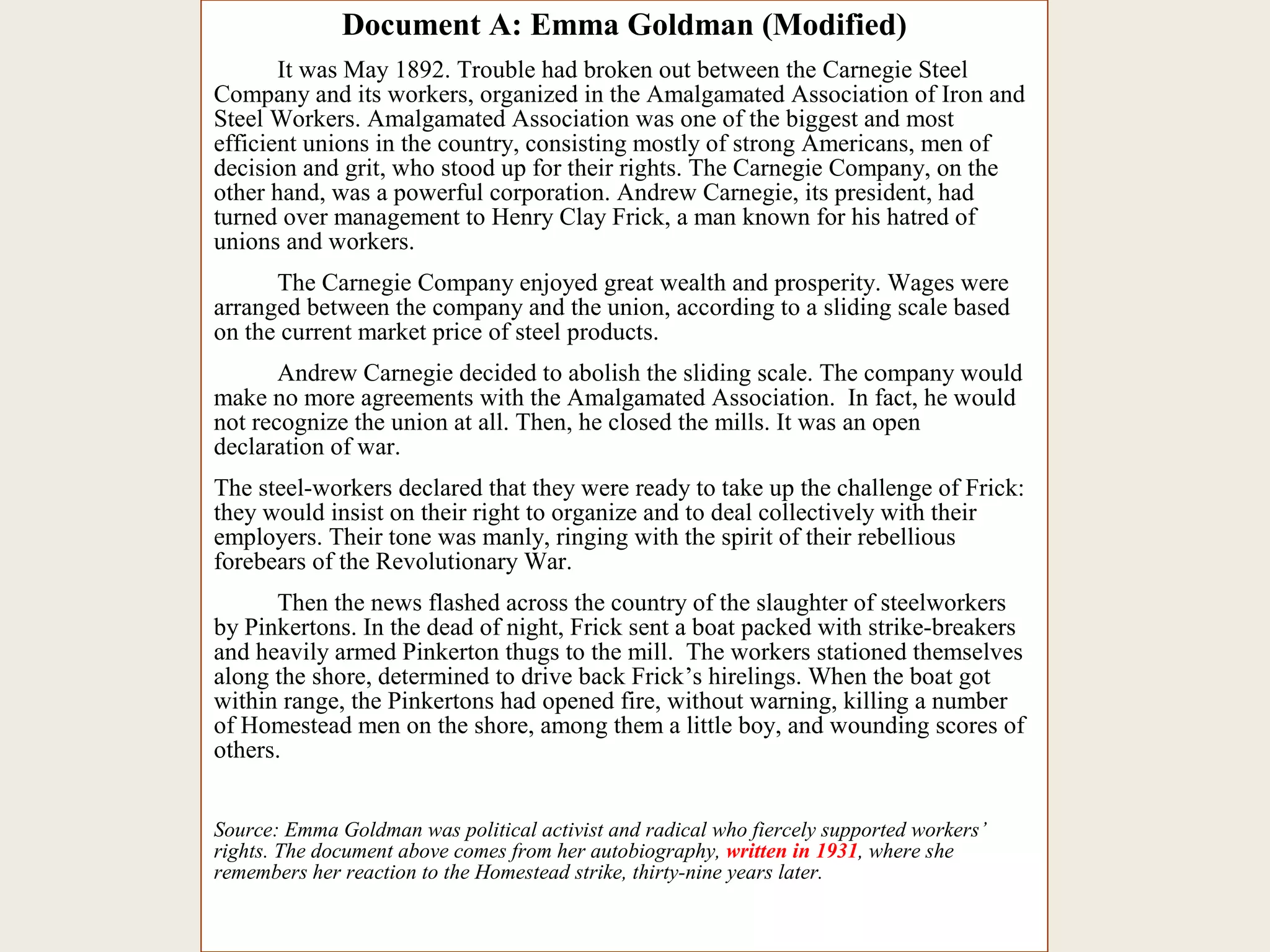 Document A: Emma Goldman (Modified)
It was May 1892. Trouble had broken out between the Carnegie Steel
Company and its workers, organized in the Amalgamated Association of Iron and
Steel Workers. Amalgamated Association was one of the biggest and most
efficient unions in the country, consisting mostly of strong Americans, men of
decision and grit, who stood up for their rights. The Carnegie Company, on the
other hand, was a powerful corporation. Andrew Carnegie, its president, had
turned over management to Henry Clay Frick, a man known for his hatred of
unions and workers.
The Carnegie Company enjoyed great wealth and prosperity. Wages were
arranged between the company and the union, according to a sliding scale based
on the current market price of steel products.
Andrew Carnegie decided to abolish the sliding scale. The company would
make no more agreements with the Amalgamated Association. In fact, he would
not recognize the union at all. Then, he closed the mills. It was an open
declaration of war.
The steel-workers declared that they were ready to take up the challenge of Frick:
they would insist on their right to organize and to deal collectively with their
employers. Their tone was manly, ringing with the spirit of their rebellious
forebears of the Revolutionary War.
Then the news flashed across the country of the slaughter of steelworkers
by Pinkertons. In the dead of night, Frick sent a boat packed with strike-breakers
and heavily armed Pinkerton thugs to the mill. The workers stationed themselves
along the shore, determined to drive back Frick’s hirelings. When the boat got
within range, the Pinkertons had opened fire, without warning, killing a number
of Homestead men on the shore, among them a little boy, and wounding scores of
others.
Source: Emma Goldman was political activist and radical who fiercely supported workers’
rights. The document above comes from her autobiography, written in 1931, where she
remembers her reaction to the Homestead strike, thirty-nine years later.
 