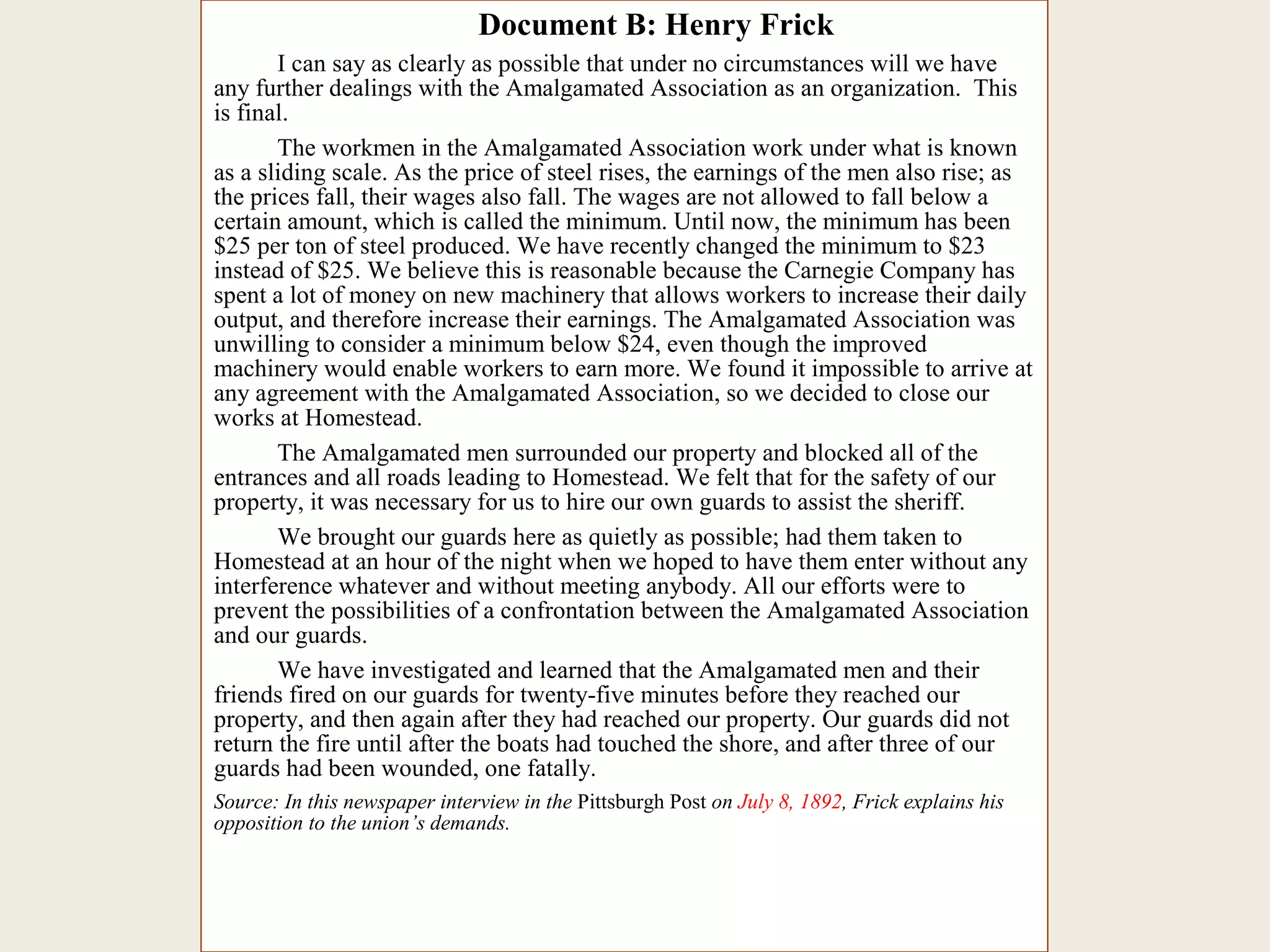 Document B: Henry Frick
I can say as clearly as possible that under no circumstances will we have
any further dealings with the Amalgamated Association as an organization. This
is final.
The workmen in the Amalgamated Association work under what is known
as a sliding scale. As the price of steel rises, the earnings of the men also rise; as
the prices fall, their wages also fall. The wages are not allowed to fall below a
certain amount, which is called the minimum. Until now, the minimum has been
$25 per ton of steel produced. We have recently changed the minimum to $23
instead of $25. We believe this is reasonable because the Carnegie Company has
spent a lot of money on new machinery that allows workers to increase their daily
output, and therefore increase their earnings. The Amalgamated Association was
unwilling to consider a minimum below $24, even though the improved
machinery would enable workers to earn more. We found it impossible to arrive at
any agreement with the Amalgamated Association, so we decided to close our
works at Homestead.
The Amalgamated men surrounded our property and blocked all of the
entrances and all roads leading to Homestead. We felt that for the safety of our
property, it was necessary for us to hire our own guards to assist the sheriff.
We brought our guards here as quietly as possible; had them taken to
Homestead at an hour of the night when we hoped to have them enter without any
interference whatever and without meeting anybody. All our efforts were to
prevent the possibilities of a confrontation between the Amalgamated Association
and our guards.
We have investigated and learned that the Amalgamated men and their
friends fired on our guards for twenty-five minutes before they reached our
property, and then again after they had reached our property. Our guards did not
return the fire until after the boats had touched the shore, and after three of our
guards had been wounded, one fatally.
Source: In this newspaper interview in the Pittsburgh Post on July 8, 1892, Frick explains his
opposition to the union’s demands.
 