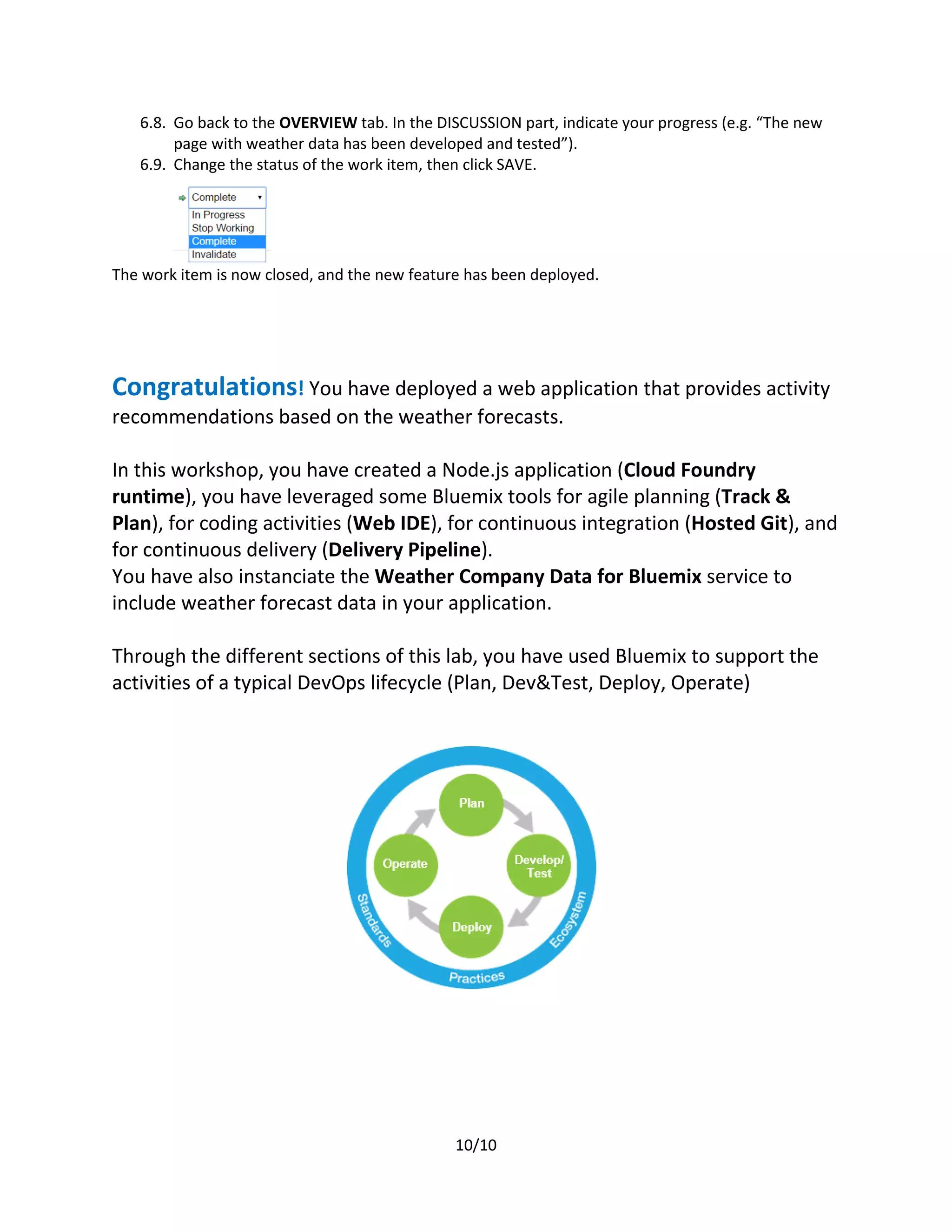 10/10
6.8. Go back to the OVERVIEW tab. In the DISCUSSION part, indicate your progress (e.g. “The new
page with weather data has been developed and tested”).
6.9. Change the status of the work item, then click SAVE.
The work item is now closed, and the new feature has been deployed.
Congratulations! You have deployed a web application that provides activity
recommendations based on the weather forecasts.
In this workshop, you have created a Node.js application (Cloud Foundry
runtime), you have leveraged some Bluemix tools for agile planning (Track &
Plan), for coding activities (Web IDE), for continuous integration (Hosted Git), and
for continuous delivery (Delivery Pipeline).
You have also instanciate the Weather Company Data for Bluemix service to
include weather forecast data in your application.
Through the different sections of this lab, you have used Bluemix to support the
activities of a typical DevOps lifecycle (Plan, Dev&Test, Deploy, Operate)
 