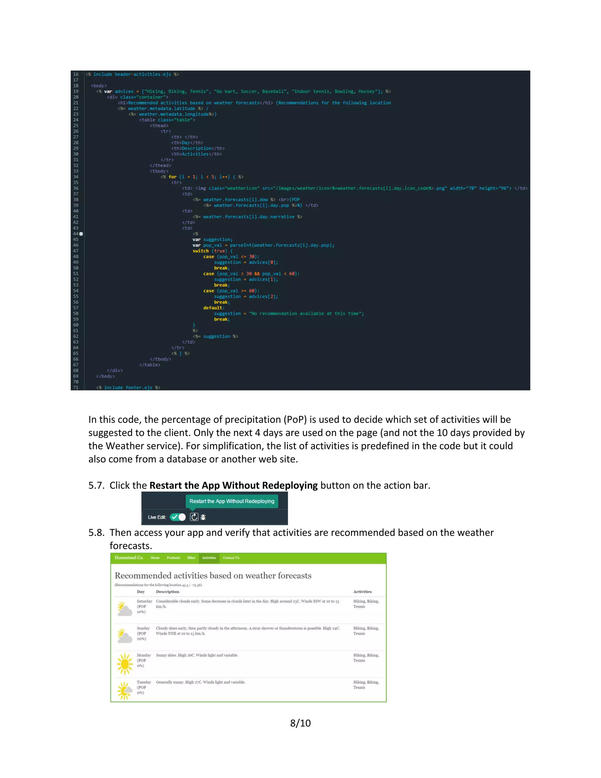 8/10
In this code, the percentage of precipitation (PoP) is used to decide which set of activities will be
suggested to the client. Only the next 4 days are used on the page (and not the 10 days provided by
the Weather service). For simplification, the list of activities is predefined in the code but it could
also come from a database or another web site.
5.7. Click the Restart the App Without Redeploying button on the action bar.
5.8. Then access your app and verify that activities are recommended based on the weather
forecasts.
 
