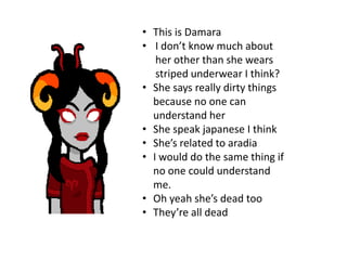 • This is Damara
• I don’t know much about
   her other than she wears
   striped underwear I think?
• She says really dirty things
  because no one can
  understand her
• She speak japanese I think
• She’s related to aradia
• I would do the same thing if
  no one could understand
  me.
• Oh yeah she’s dead too
• They’re all dead
 