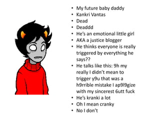 •   My future baby daddy
•   Kankri Vantas
•   Dead
•   Deaddd
•   He’s an emotional little girl
•   AKA a justice blogger
•   He thinks everyone is really
    triggered by everything he
    says??
•   He talks like this: 9h my
    really I didn’t mean to
    trigger y9u that was a
    h9rrible mistake I ap9l9gize
    with my sincerest 6utt fuck
•   He’s kranki a lot
•   Oh I mean cranky
•   No I don’t
 