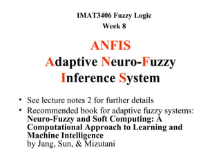 IMAT3406 Fuzzy Logic
                     Week 8

             ANFIS
      Adaptive Neuro-Fuzzy
        Inference System
• See lecture notes 2 for further details
• Recommended book for adaptive fuzzy systems:
  Neuro-Fuzzy and Soft Computing: A
  Computational Approach to Learning and
  Machine Intelligence
  by Jang, Sun, & Mizutani
 
