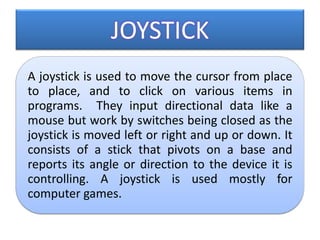 JOYSTICK
A joystick is used to move the cursor from place
to place, and to click on various items in
programs. They input directional data like a
mouse but work by switches being closed as the
joystick is moved left or right and up or down. It
consists of a stick that pivots on a base and
reports its angle or direction to the device it is
controlling. A joystick is used mostly for
computer games.
 