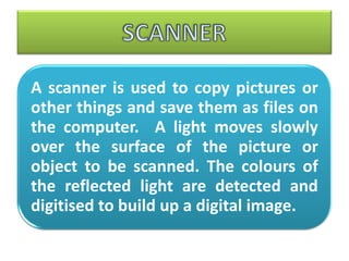 A scanner is used to copy pictures or
other things and save them as files on
the computer. A light moves slowly
over the surface of the picture or
object to be scanned. The colours of
the reflected light are detected and
digitised to build up a digital image.
 