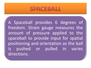 A Spaceball provides 6 degrees of
freedom. Strain gauge measures the
amount of pressure applied to the
spaceball to provide input for spatial
positioning and orientation as the ball
is pushed or pulled in varies
directions.
 