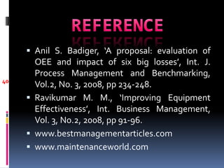  Anil S. Badiger, ‘A proposal: evaluation of
       OEE and impact of six big losses’, Int. J.
       Process Management and Benchmarking,
40
       Vol.2, No. 3, 2008, pp 234-248.
      Ravikumar M. M., ‘Improving Equipment
       Effectiveness’, Int. Business Management,
       Vol. 3, No.2, 2008, pp 91-96.
      www.bestmanagementarticles.com
      www.maintenanceworld.com
 