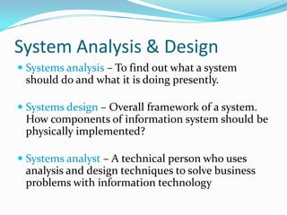 System Analysis & DesignSystems analysis – To find out what a system should do and what it is doing presently.Systems design – Overall framework of a system. How components of information system should be physically implemented?Systems analyst – A technical person who uses analysis and design techniques to solve business problems with information technology