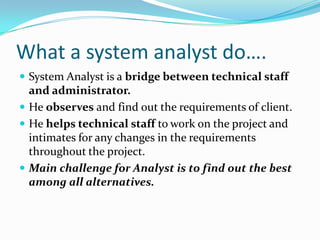What a system analyst do….System Analyst is a bridge between technical staff and administrator.He observes and find out the requirements of client.He helps technical staff to work on the project and intimates for any changes in the requirements throughout the project.Main challenge for Analyst is to find out the best among all alternatives.