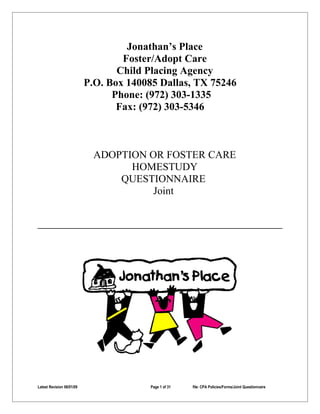 Jonathan’s Place
                                   Foster/Adopt Care
                                  Child Placing Agency
                           P.O. Box 140085 Dallas, TX 75246
                                 Phone: (972) 303-1335
                                  Fax: (972) 303-5346



                             ADOPTION OR FOSTER CARE
                                   HOMESTUDY
                                 QUESTIONNAIRE
                                       Joint




Latest Revision 06/01/09                 Page 1 of 31   file: CPA Policies/Forms/Joint Questionnaire
 