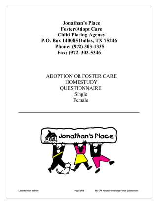 Jonathan’s Place
                                   Foster/Adopt Care
                                  Child Placing Agency
                           P.O. Box 140085 Dallas, TX 75246
                                 Phone: (972) 303-1335
                                  Fax: (972) 303-5346



                             ADOPTION OR FOSTER CARE
                                   HOMESTUDY
                                 QUESTIONNAIRE
                                      Single
                                     Female




Latest Revision 06/01/09                 Page 1 of 18   file: CPA Policies/Forms/Single Female Questionnaire
 