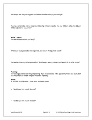 How did you deal with your angry and sad feelings about the ending of your marriage?




If you have remarried or entered into a new relationship with someone other than your children’s father, how did your
children adjust to the new person?




Mother’s History:
How are decisions made in your family?




What issues usually cause the most arguments, and how are the arguments ended?




How are the chores in your family divided up? What happens when someone doesn’t want to do his or her chores?




Parenting:
The following questions deal with your parenting. If you are participating in this application process as a couple, both
you and your spouse need to complete this section separately:

Mother:
As you think about becoming a foster parent or adoptive parent:



•    What do you think you will like most?




•    What do you think you will like least?




Latest Revision 06/01/09                               Page 10 of 18         file: CPA Policies/Forms/Single Female Questionnaire
 