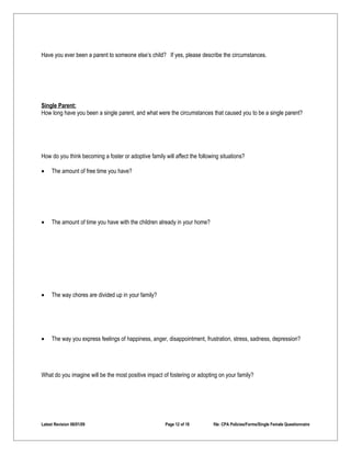 Have you ever been a parent to someone else’s child? If yes, please describe the circumstances.




Single Parent:
How long have you been a single parent, and what were the circumstances that caused you to be a single parent?




How do you think becoming a foster or adoptive family will affect the following situations?

•    The amount of free time you have?




•    The amount of time you have with the children already in your home?




•    The way chores are divided up in your family?




•    The way you express feelings of happiness, anger, disappointment, frustration, stress, sadness, depression?




What do you imagine will be the most positive impact of fostering or adopting on your family?




Latest Revision 06/01/09                               Page 12 of 18         file: CPA Policies/Forms/Single Female Questionnaire
 