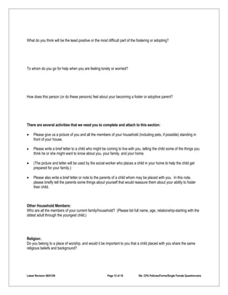 What do you think will be the least positive or the most difficult part of the fostering or adopting?




To whom do you go for help when you are feeling lonely or worried?




How does this person (or do these persons) feel about your becoming a foster or adoptive parent?




There are several activities that we need you to complete and attach to this section:

•    Please give us a picture of you and all the members of your household (including pets, if possible) standing in
     front of your house.

•    Please write a brief letter to a child who might be coming to live with you, telling the child some of the things you
     think he or she might want to know about you, your family, and your home.

•    (The picture and letter will be used by the social worker who places a child in your home to help the child get
     prepared for your family.)

•    Please also write a brief letter or note to the parents of a child whom may be placed with you. In this note,
     please briefly tell the parents some things about yourself that would reassure them about your ability to foster
     their child.



Other Household Members:
Who are all the members of your current family/household? (Please list full name, age, relationship-starting with the
oldest adult through the youngest child.)




Religion:
Do you belong to a place of worship, and would it be important to you that a child placed with you share the same
religious beliefs and background?




Latest Revision 06/01/09                                 Page 13 of 18         file: CPA Policies/Forms/Single Female Questionnaire
 