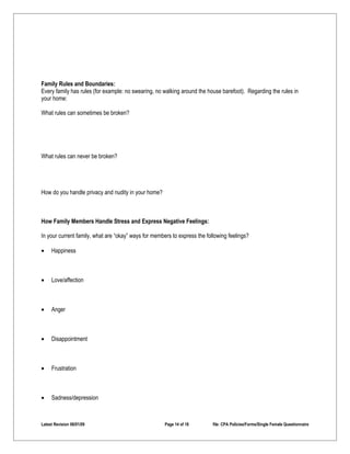 Family Rules and Boundaries:
Every family has rules (for example: no swearing, no walking around the house barefoot). Regarding the rules in
your home:

What rules can sometimes be broken?




What rules can never be broken?




How do you handle privacy and nudity in your home?



How Family Members Handle Stress and Express Negative Feelings:

In your current family, what are “okay” ways for members to express the following feelings?

•    Happiness



•    Love/affection



•    Anger



•    Disappointment



•    Frustration



•    Sadness/depression



Latest Revision 06/01/09                              Page 14 of 18        file: CPA Policies/Forms/Single Female Questionnaire
 