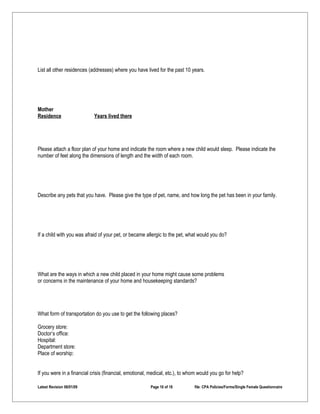 List all other residences (addresses) where you have lived for the past 10 years.




Mother
Residence                   Years lived there




Please attach a floor plan of your home and indicate the room where a new child would sleep. Please indicate the
number of feet along the dimensions of length and the width of each room.




Describe any pets that you have. Please give the type of pet, name, and how long the pet has been in your family.




If a child with you was afraid of your pet, or became allergic to the pet, what would you do?




What are the ways in which a new child placed in your home might cause some problems
or concerns in the maintenance of your home and housekeeping standards?




What form of transportation do you use to get the following places?

Grocery store:
Doctor’s office:
Hospital:
Department store:
Place of worship:


If you were in a financial crisis (financial, emotional, medical, etc.), to whom would you go for help?

Latest Revision 06/01/09                                Page 16 of 18         file: CPA Policies/Forms/Single Female Questionnaire
 