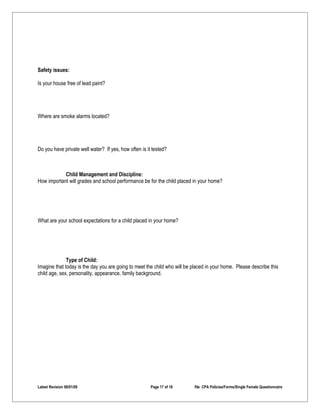Safety issues:

Is your house free of lead paint?




Where are smoke alarms located?




Do you have private well water? If yes, how often is it tested?



            Child Management and Discipline:
How important will grades and school performance be for the child placed in your home?




What are your school expectations for a child placed in your home?




              Type of Child:
Imagine that today is the day you are going to meet the child who will be placed in your home. Please describe this
child age, sex, personality, appearance, family background.




Latest Revision 06/01/09                               Page 17 of 18       file: CPA Policies/Forms/Single Female Questionnaire
 