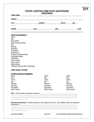FOSTER / ADOPTIVE HOME STUDY QUESTIONAIRE
                                                SINGLE FEMALE
HOME NAME:

STREET:

CITY:                                      COUNTY:                            STATE:                  ZIP:


PHONE:                              (Hm)                            (Wk)                                        (Cell)


HEAD OF HOUSEHOLD
Name:
Age:
Date of Birth:
Social Security Number:
Sex:
Ethnicity:
Education:
Occupation:
Employed by:
Employer’s Address/Phone:
Languages Spoken:
Citizenship:
Hours of Work:
Role in Home:
Marital Status:
If Married, Date and Place of Marriage:

HOME ANNUAL INCOME:

OTHER HOUSEHOLD MEMBERS
Name:                                              Name:                                 Name:
Age:                                               Age:                                  Age:
D.O.B.:                                            D.O.B.:                               D.O.B.:
Sex:                                               Sex:                                  Sex:
Ethnicity:                                         Ethnicity:                            Ethnicity:
Education:                                         Education:                            Education:
Occupation:                                        Occupation:                           Occupation:
Role in Home:                                      Role in Home:                         Role in Home:

Pets: List the names and species of each pet:




Directions to the Home: Provide directions on how to get to your home. Use Jonathan’s Place as a landmark
starting point:




Latest Revision 06/01/09                           Page 2 of 18       file: CPA Policies/Forms/Single Female Questionnaire
 
