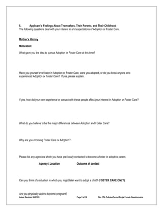 I.        Applicant’s Feelings About Themselves, Their Parents, and Their Childhood
The following questions deal with your interest in and expectations of Adoption or Foster Care.


Mother’s History

Motivation:

What gave you the idea to pursue Adoption or Foster Care at this time?




Have you yourself ever been in Adoption or Foster Care, were you adopted, or do you know anyone who
experienced Adoption or Foster Care? If yes, please explain.




If yes, how did your own experience or contact with these people affect your interest in Adoption or Foster Care?




What do you believe to be the major differences between Adoption and Foster Care?




Why are you choosing Foster Care or Adoption?




Please list any agencies which you have previously contacted to become a foster or adoptive parent.

                       Agency / Location              Outcome of contact




Can you think of a situation in which you might later want to adopt a child? (FOSTER CARE ONLY)



Are you physically able to become pregnant?
Latest Revision 06/01/09                              Page 3 of 18        file: CPA Policies/Forms/Single Female Questionnaire
 