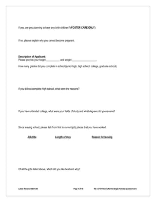 If yes, are you planning to have any birth children? (FOSTER CARE ONLY)



If no, please explain why you cannot become pregnant.




Description of Applicant:
Please provide your height                and weight                           .

How many grades did you complete in school (junior high, high school, college, graduate school)




If you did not complete high school, what were the reasons?




If you have attended college, what were your fields of study and what degrees did you receive?




Since leaving school, please list (from first to current job) places that you have worked:


           Job title                 Length of stay                        Reason for leaving




Of all the jobs listed above, which did you like best and why?




Latest Revision 06/01/09                                Page 4 of 18         file: CPA Policies/Forms/Single Female Questionnaire
 