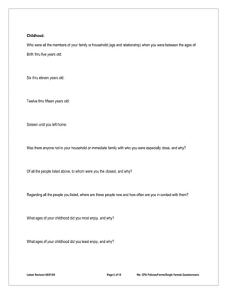 Childhood:

Who were all the members of your family or household (age and relationship) when you were between the ages of:

Birth thru five years old:




Six thru eleven years old:




Twelve thru fifteen years old:




Sixteen until you left home:




Was there anyone not in your household or immediate family with who you were especially close, and why?




Of all the people listed above, to whom were you the closest, and why?




Regarding all the people you listed, where are these people now and how often are you in contact with them?




What ages of your childhood did you most enjoy, and why?




What ages of your childhood did you least enjoy, and why?




Latest Revision 06/01/09                             Page 6 of 18        file: CPA Policies/Forms/Single Female Questionnaire
 
