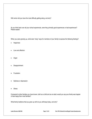 With whom did you have the most difficulty getting along, and why?




As you think back over all your school experiences, were they primarily good experiences or bad experiences?
Please explain.




When you were growing up, what were “okay” ways for members of your family to express the following feelings?

•    Happiness:



•    Love and affection:



•    Anger:



•    Disappointment:



•    Frustration:



•    Sadness or depression:



•    Stress:


Compared to other families you have known, both as a child and as an adult, would you say your family was happier
or less happy than most families?


What family traditions that you grew up with do you still keep today, and why?




Latest Revision 06/01/09                              Page 7 of 18        file: CPA Policies/Forms/Single Female Questionnaire
 
