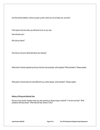 Are there family traditions, which you grew up with, which you do not keep now, and why?




Think back to the time when you left home to be on your own.

How old were you?


Why did you leave?




How did you and your family feel about your leaving?




What kinds of school experiences did you like the most (example, what subjects? What activities?) Please explain.




What parts of school were the most difficult for you (what classes, what activities?) Please explain.




History of Drug and Alcohol Use:

Did any of your family members when you were growing up abuse drugs or alcohol? If so who are they? What
substance did they abuse? What help did they receive, if any?




Latest Revision 06/01/09                               Page 8 of 18        file: CPA Policies/Forms/Single Female Questionnaire
 