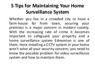 5 Tips for Maintaining Your Home
Surveillance System
Whether you live in a crowded city or have a
farm-house far from town, securing your
premises is a major concern in modern society.
With the increasing rate of crime it becomes
important to safeguard your property and a
home surveillance system Edmonton is one of
them. Here installing a CCTV system in your home
won’t solve all your security concern; you need to
know the possible problem for video surveillance
system and how to maintain them.
 
