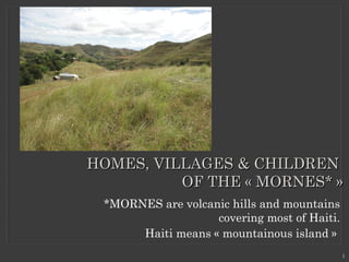 *MORNES are volcanic hills and mountains
covering most of Haiti.
Haiti means « mountainous island » 
HOMES, VILLAGES & CHILDRENHOMES, VILLAGES & CHILDREN
OF THE « MORNES* »OF THE « MORNES* »
1
 