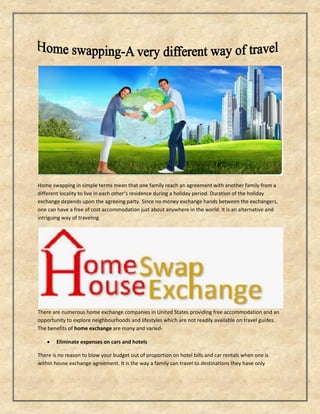 Home swapping in simple terms mean that one family reach an agreement with another family from a
different locality to live in each other’s residence during a holiday period. Duration of the holiday
exchange depends upon the agreeing party. Since no money exchange hands between the exchangers,
one can have a free of cost accommodation just about anywhere in the world. It is an alternative and
intriguing way of traveling.
There are numerous home exchange companies in United States providing free accommodation and an
opportunity to explore neighbourhoods and lifestyles which are not readily available on travel guides.
The benefits of home exchange are many and varied-
 Eliminate expenses on cars and hotels
There is no reason to blow your budget out of proportion on hotel bills and car rentals when one is
within house exchange agreement. It is the way a family can travel to destinations they have only
 