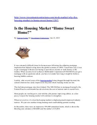 http://www.investmentcontrarians.com/stock-market/why-the-
housing-market-is-home-sweet-home/1267/


Is the Housing Market “Home Sweet
  Home?”
By George Leong for Investment Contrarians | Jan 21, 2013




It was extremely difficult times for homeowners following the subprime mortgage
implosion that helped to drag down the global economy in 2008. I recall how easy it was
to get a mortgage without even having to provide an income or work history to the
lenders. When an entry-level worker at McDonalds Corporation (NYSE/MCD) can get a
mortgage with no questions asked, you have to wonder how long it might be before a
housing bubble surfaces.

Luckily, after several years of the housing market being dragged through the mud, the
current situation has vastly improved to the point where housing stocks are hot.

The declining mortgage rates have helped. The $40.0 billion in mortgage-buying by the
Federal Reserve each month has driven down the cost of interest rates to record lows.

More people are working now, and with the jobs picture improving (albeit, at a slow
pace), I expect the housing market will continue to strengthen.

Wherever you live, it’s clear the housing market is displaying much-improved industry
metrics. We just saw another strong housing starts and building permits reading.

In December, there were an impressive 954,000 annualized starts, which is above the
Briefing.com estimate of 880,000 and November’s 851,000.
 