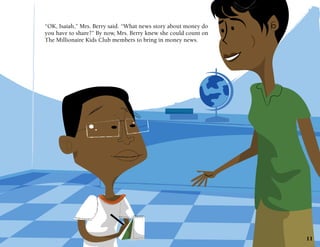 “OK, Isaiah,” Mrs. Berry said. “What news story about money do
you have to share?” By now, Mrs. Berry knew she could count on
The Millionaire Kids Club members to bring in money news.

11

 