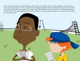 The four friends had formed The Millionaire Kids Club a year earlier. This year, they pledged to always bring in
news stories about money. As they compared news clippings, Isaiah, Dennis and Sandy were surprised to see that
each of them had chosen the same story to share today. The headline of the story read: “For Sale Signs Spring Up
Around Town.” The article talked about how lots of families were moving out of their town because they couldn’t
pay for their homes.

3

 