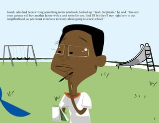 Isaiah, who had been writing something in his notebook, looked up. “Yeah, Stephanie,” he said. “I’m sure
your parents will buy another house with a cool room for you. And I’ll bet they’ll stay right here in our
neighborhood, so you won’t even have to worry about going to a new school.”

7

 