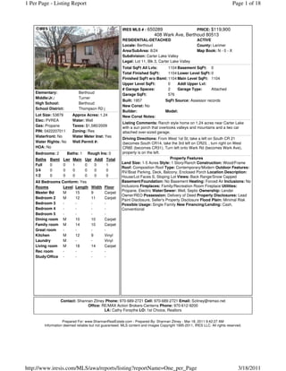 1 Per Page - Listing Report                                                                                                  Page 1 of 18



                                                         IRES MLS # : 650289                   PRICE: $119,900
                                                                            408 Wark Ave, Berthoud 80513
                                                         RESIDENTIAL-DETACHED                          ACTIVE
                                                         Locale: Berthoud                              County: Larimer
                                                         Area/SubArea: 8/24                            Map Book: N - 0 - X
                                                         Subdivision: Carter Lake Valley
                                                         Legal: Lot 11, Blk 3, Carter Lake Valley
                                                         Total SqFt All Lvls:    1104 Basement SqFt: 0
                                                         Total Finished SqFt:    1104 Lower Level SqFt: 0
                                                         Finished SqFt w/o Bsmt: 1104 Main Level SqFt: 1104
                                                         Upper Level SqFt:       0    Addl Upper Lvl:
                                                         # Garage Spaces:        2    Garage Type:      Attached
    Elementary:               Berthoud                   Garage SqFt:            576
    Middle/Jr.:               Turner
                                                         Built: 1957               SqFt Source: Assessor records
    High School:              Berthoud
                                                         New Const: No
    School District:          Thompson R2-j
                                                         Builder:                  Model:
    Lot Size: 53879       Approx Acres: 1.24             New Const Notes:
    Elec: PVREA           Water: Well
                                                         Listing Comments: Ranch style home on 1.24 acres near Carter Lake
    Gas: Propane          Taxes: $1,580/2009             with a sun porch that overlooks valleys and mountains and a two car
    PIN: 0422207011       Zoning: Res                    attached over-sized garage.
    Waterfront: No        Water Meter Inst: Yes
                                                         Driving Directions: From West 1st St, take a left on South CR 21
    Water Rights: No      Well Permit #:                 (becomes South CR14, take the 3rd left on CR23, , turn right on West
    HOA: No                                              CR8E (becomes CR31), Turn left onto Wark Rd (becomes Wark Ave),
    Bedrooms: 2        Baths: 1    Rough Ins: 0          property is on the left.
    Baths   Bsmt    Lwr   Main    Upr   Addl   Total                                 Property Features
                                                        Land Size: 1-5 Acres Style: 1 Story/Ranch Construction: Wood/Frame
    Full    0       0     1       0     0      1
                                                        Roof: Composition Roof Type: Contemporary/Modern Outdoor Features:
    3/4     0       0     0       0     0      0        RV/Boat Parking, Deck, Balcony, Enclosed Porch Location Description:
    1/2     0       0     0       0     0      0        House/Lot Faces S, Sloping Lot Views: Back Range/Snow Capped
    All Bedrooms Conform: Yes                           Basement/Foundation: No Basement Heating: Forced Air Inclusions: No
    Rooms         Level Length       Width     Floor    Inclusions Fireplaces: Family/Recreation Room Fireplace Utilities:
    Master Bd     M     15           9         Carpet   Propane, Electric Water/Sewer: Well, Septic Ownership: Lender
                                                        Owner/REO Possession: Delivery of Deed Property Disclosures: Lead
    Bedroom 2     M     12           11        Carpet
                                                        Paint Disclosure, Seller's Property Disclosure Flood Plain: Minimal Risk
    Bedroom 3     -     -            -         -        Possible Usage: Single Family New Financing/Lending: Cash,
    Bedroom 4     -     -            -         -        Conventional
    Bedroom 5     -     -            -         -
    Dining room M       10           10        Carpet
    Family room M       14           10        Carpet
    Great room    -     -            -         -
    Kitchen       M     12           9         Vinyl
    Laundry       M     -            -         Vinyl
    Living room M       18           14        Carpet
    Rec room      -     -            -         -
    Study/Office -      -            -         -




                   Contact: Shannan Zitney Phone: 970-689-2721 Cell: 970-689-2721 Email: Szitney@remax.net
                                 Office: RE/MAX Action Brokers-Centerra Phone: 970-612-9200
                                          LA: Cathy Forsythe LO: 1st Choice, Realtors

                    Prepared For: www.ShannanRealEstate.com - Prepared By: Shannan Zitney - Mar 18, 2011 9:42:27 AM
         Information deemed reliable but not guaranteed. MLS content and images Copyright 1995-2011, IRES LLC. All rights reserved.




http://www.iresis.com/MLS/awa/reports/listing?reportName=One_per_Page                                                           3/18/2011
 