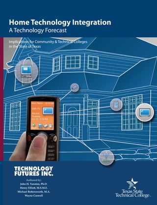 By Vanston, Elliott, Bettersworth, & Caswell
                                                                                                                                                                                       Home Technology Integration
                                                                                                                                                                                       A Technology Forecast
                                                                                                                                                                                       Implications for Community & Technical Colleges
Home Technology Integration                                                                                                                                                            in the State of Texas
Implications for Community and Technical Colleges in the State of Texas


A growing number of homeowners and homebuilders are integrating digital technology into residences because
the cost of these systems is decreasing. System integrators (employers) indicate a lack of available expertise in the




                                                                                                                                Home Technology Integration A Technology Forecast
home technology integration (HTI) sector capable of designing, installing and supporting these home subsystems.
HTI includes audio, video, networking, control systems, air conditioning, security and computer technology. As the
entry cost of HTI solutions and services decreases, the market is expanding beyond large, custom-built homes and
into the broader mass housing market.

The analysis and information resources provided in this report will aid colleges in developing HTI programs
and certificates. This publication includes an overview of HTI technology, analysis of existing HTI curriculum,
descriptions of relevant industry certifications, the nature of HTI jobs and skills, a directory of over 100 Texas HTI
companies, and market drivers and constraints impacting the HTI industry and employment.

TSTC Emerging Technologies

Texas State Technical College Emerging Technology identifies emerging technology trends, evaluates potential
workforce implications and recommends new courses and programs for two-year colleges in Texas. This program
helps to ensure Texas employers continue to have the highly skilled workforce necessary to compete in an
increasingly global and technologically complex marketplace.

Visit www.forecasting.tstc.edu for more information about this program and additional TSTC Emerging
Technologies publications.


                                                                                    For additional information contact:

                                                                 Michael A. Bettersworth, Associate Vice Chancellor
                                                                               Texas State Technical College System
                                                                  1307 San Antonio, Suite 106B, Austin, Texas 78701
                                                                    michael.bettersworth@tstc.edu v. 512.391.1705
                                                                                                                                December 2006




                                                publishing.tstc.edu                        ISBN 978-1-934302-02-6
                                                                                                                    9 0 0 0 0
                                                                                                                                                                                                  Authored by:
                                            www.forecasting.tstc.edu                                                                                                                         John H. Vanston, Ph.D.
                                                                                                                                                                                             Henry Elliott, M.S.M.E.
                                                                                                                                                                                            Michael Bettersworth, M.A.
                                                                                       9    781934 302026                                                                                        Wayne Caswell
 