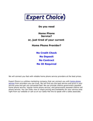 Do you need

                                   Home Phone
                                    Service?
                       or, just tired of your current

                            Home Phone Provider?


                                 No Credit Check
                                     No Deposit
                                    No Contract
                                 No ID Required




We will connect you fast with reliable home phone service providers at the best prices.

Expert Phone is a utilities marketing company that can connect you with home phone
service from providers you can trust. We will find you the best service and price in your
service area and get you connected fast! We can provide Lifeline government assisted
home phone service, regular home phone service, and government assisted Lifeline cell
phone service. You can order now or check pricing and availability for your service area
right from our website or call us on our Sales Hot line to speak with a sales associate.
 