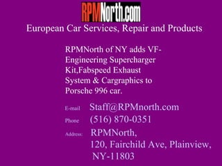 European Car Services, Repair and Products

         RPMNorth of NY adds VF-
         Engineering Supercharger
         Kit,Fabspeed Exhaust
         System & Cargraphics to
         Porsche 996 car.
         E-mail     Staff@RPMnorth.com
         Phone      (516) 870-0351
         Address:   RPMNorth,
                    120, Fairchild Ave, Plainview,
                     NY-11803
 