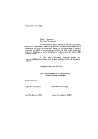 INDICAÇÃO Nº 374/2005




                      Senhor Presidente,
                      Senhores Vereadores,

                     O Vereador que abaixo subscreve, na forma regimental,
Indica ao Excelentíssimo Senhor José Antonio Camargo, Prefeito Municipal, a
viabilidade de incluir no Orçamento Geral do Município para o exercício
financeiro de 2006, a pavimentação asfáltica da Rua João Strapasson
Sobrinho, localizada no bairro Santa Gema, no trecho que liga o bairro São
João até o trevo.

                    A Rua João Strapasson Sobrinho possui um
considerável fluxo de veículos, além de fazer parte do itinerário do transporte
coletivo.


                      Colombo, 21 de junho de 2005.



                      WALDIRLEI BUENO DE OLIVEIRA (PRP)
                          Vereador (Professor Waldirlei)


Demais Vereadores:



Angelo Pio Alberti (PDT)             Maria Marta Pinheiro (PL)




Joel Melo Cordeiro (PSC)             Laertes Antonio Colere (PMDB)
 