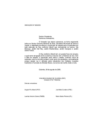 INDICAÇÃO Nº 389/2005




                      Senhor Presidente,
                      Senhores Vereadores,

                      O Vereador que abaixo subscreve, na forma regimental,
Indica ao Senhor Severino Barbosa da Silva, Secretário Municipal de Obras e
Viação, a viabilidade de efetuar a construção de calçada para os pedestres em
toda extensão da Rua Jerônimo Alberti que compreende os bairros: Vila
Romana, Jardim Del Rey, Jardim Mediterrâneo, Jardim Georgina e Jardim
Santa Tereza.

                     A Rua Jerônimo Alberti tem um grande fluxo de veículos,
a qual serve de ligação entre os bairros, inclus com a Rodovia da Uva. Com
                                                ive
a falta de calçada, a população anda sobre o asfalto, correndo riscos de
acidentes, pois os veículos pa ssam muito perto dos pedestres, principalmente
porque aquela rua é utilizada pelos estudantes dos Colégios Juscelino
Kubitchek e Tancredo de Almeida Neves, nos turnos da manhã, tarde e noite.



                      Colombo, 09 de agosto de 2005.




                      WALDIRLEI BUENO DE OLIVEIRA (PRP)
                           Vereador (Prof.º Waldirlei)

Demais vereadores:



Angelo Pio Alberti (PDT)                     Joel Melo Cordeiro (PSC)



Laertes Antonio Colere (PMDB)                Maria Marta Pinheiro (PL)
 