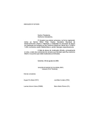 INDICAÇÃO Nº 407/2005




                      Senhor Presidente,
                      Senhores Vereadores,

                    O Vereador que abaixo subscreve, na forma regimental,
Indica ao Senhor Milton Peter Hopker, Secretário Municipal de
Desenvolvimento Urbano e Habitação, a viabilidade de colocação de placas
de sinalização de lombada na Rua Jerônimo Alberti em frente aos n.ºs 466 e
1.458, nosbairros Jardim Mediterrâneo e Jardim Georgina respectivamente.

                     A falta de placas de sinalização dificulta, principalmente
à noite, a visão dos condutores de veículos que transitam pela Rua Jerônimo
Alberti, nospontos que estão localizadasas lombadas.



                      Colombo, 09 de agosto de 2005.



                      WALDIRLEI BUENO DE OLIVEIRA (PRP)
                          Vereador (Prof.ºWaldirlei)


Demais vereadores:



Angelo Pio Alberti (PDT)                      Joel Melo Cordeiro (PSC)



Laertes Antonio Colere (PMDB)                 Maria Marta Pinheiro (PL)
 