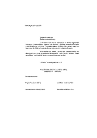 INDICAÇÃO Nº 409/2005




                      Senhor Presidente,
                      Senhores Vereadores,

                     O Vereador que abaixo subscreve, na forma regimental,
Indica ao Excelentíssimo Senhor José Antonio Camargo, Prefeito Municipal,
a viabilidade de incluir no Orçamento Geral do Município para o exercício
financeiro de 2006, a implantação de uma creche no Jardim Osasco.

                      A localidade do Jardim Osasco tem crescido muito nos
últimos anos, o qual já comporta uma creche, onde os pais possam deixar
seus filhos, contribuindo para o aumento da renda familiar.



                      Colombo, 09 de agosto de 2005.



                      WALDIRLEI BUENO DE OLIVEIRA (PRP)
                          Vereador (Prof.ºWaldirlei)


Demais vereadores:



Angelo Pio Alberti (PDT)                     Joel Melo Cordeiro (PSC)



Laertes Antonio Colere (PMDB)                Maria Marta Pinheiro (PL)
 