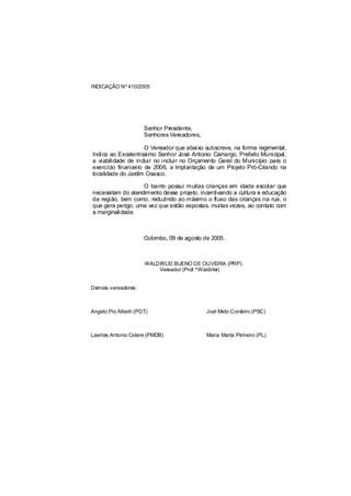 INDICAÇÃO Nº 410/2005




                      Senhor Presidente,
                      Senhores Vereadores,

                     O Vereador que abaixo subscreve, na forma regimental,
Indica ao Excelentíssimo Senhor José Antonio Camargo, Prefeito Municipal,
a viabilidade de incluir no incluir no Orçamento Geral do Município para o
exercício financeiro de 2006, a implantação de um Projeto Pró-Criando na
localidade do Jardim Osasco.

                   O bairro possui muitas crianças em idade escolar que
necessitam do atendimento desse projeto, incentivando a cultura e educação
da região, bem como, reduzindo ao máximo o fluxo das crianças na rua, o
que gera perigo, uma vez que estão expostas, muitas vezes, ao contato com
a marginalidade.



                      Colombo, 09 de agosto de 2005.



                      WALDIRLEI BUENO DE OLIVEIRA (PRP)
                          Vereador (Prof.ºWaldirlei)


Demais vereadores:



Angelo Pio Alberti (PDT)                     Joel Melo Cordeiro (PSC)



Laertes Antonio Colere (PMDB)                Maria Marta Pinheiro (PL)
 