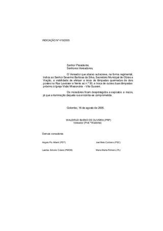 INDICAÇÃO Nº 419/2005




                           Senhor Presidente,
                           Senhores Vereadores,

                     O Vereador que abaixo subscreve, na forma regimental,
Indica ao Senhor Severino Barbosa da Silva, Secretário Municipal de Obras e
Viação, a viabilidade de efetuar a troca de lâmpadas queimadas de dois
postes na Rua Lavoisier e frente ao n.º 50, e troca de outras duas lâmpadas
próximo à Igreja Visão Missionária - Vila Guarani.

                    Os moradores ficam desprotegidos e expostos a riscos,
já que a iluminação daquela rua encontra-se comprometida.



                           Colombo, 16 de agosto de 2005.



                           WALDIRLEI BUENO DE OLIVEIRA (PRP)
                                Vereador (Prof.ºWaldirlei)



Demais vereadores:


Angelo Pio Alberti (PDT)                          Joel Melo Cordeiro (PSC)


Laertes Antonio Colere (PMDB)                     Maria Marta Pinheiro ( PL)
 