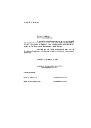 INDICAÇÃO Nº 420/2005




                           Senhor Presidente,
                           Senhores Vereadores,

                    O Vereador que abaixo subscreve, na forma regimental,
Indica ao Senhor Severino Barbosa da Silva, Secretário Municipal de Obras e
Viação, a viabilidade de efetuar a troca de lâmpadas queimadas de dois
postes na Rua Kelvin com a Rua Lavois na Vila Guarani .
                                      ier,

                    Naquela rua há pouca luminosidade pela falta de
lâmpadas, dificultando o trânsito dos moradores e trazendo insegurança à
população.



                           Colombo, 16 de agosto de 2005.



                           WALDIRLEI BUENO DE OLIVEIRA (PRP)
                               Vereador (Prof.º Waldirlei)


Demais vereadores


Angelo Pio Alberti (PDT)                          Joel Melo Cordeiro (PSC)


Laertes Antonio Colere (PMDB)                     Maria Marta Pinhei ro (PL)
 