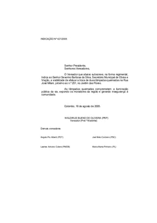 INDICAÇÃO Nº 421/2005




                           Senhor Presidente,
                           Senhores Vereadores,

                     O Vereador que abaixo subscreve, na forma regimental,
Indica ao Senhor Severino Barbosa da Silva, Secretário Municipal de Obras e
Viação, a viabilidade de efetuar a troca de duas lâmpadasqueimadas na Rua
José Milani, próximo ao n.º 251, no Jardim das Flores.

                    As lâmpadas queimadas comprometem a iluminação
pública da via, expondo os moradores da região e gerando insegurança à
comunidade.



                           Colombo, 16 de agosto de 2005.



                           WALDIRLEI BUENO DE OLIVEIRA (PRP)
                              Vereador (Prof.ºWaldirlei)


Demais vereadores


Angelo Pio Alberti (PDT)                          Joel Melo Cordeiro (PSC)



Laertes Antonio Colere (PMDB)                     Maria Marta Pinheiro (PL)
 